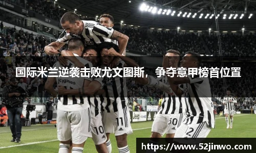国际米兰逆袭击败尤文图斯，争夺意甲榜首位置
