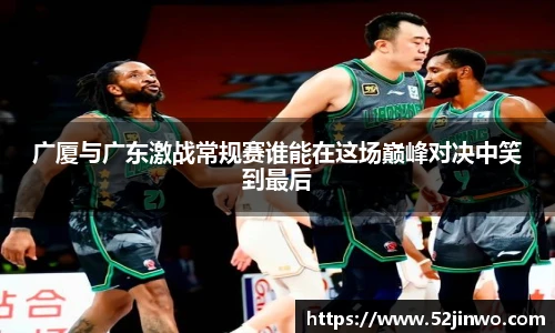 广厦与广东激战常规赛谁能在这场巅峰对决中笑到最后